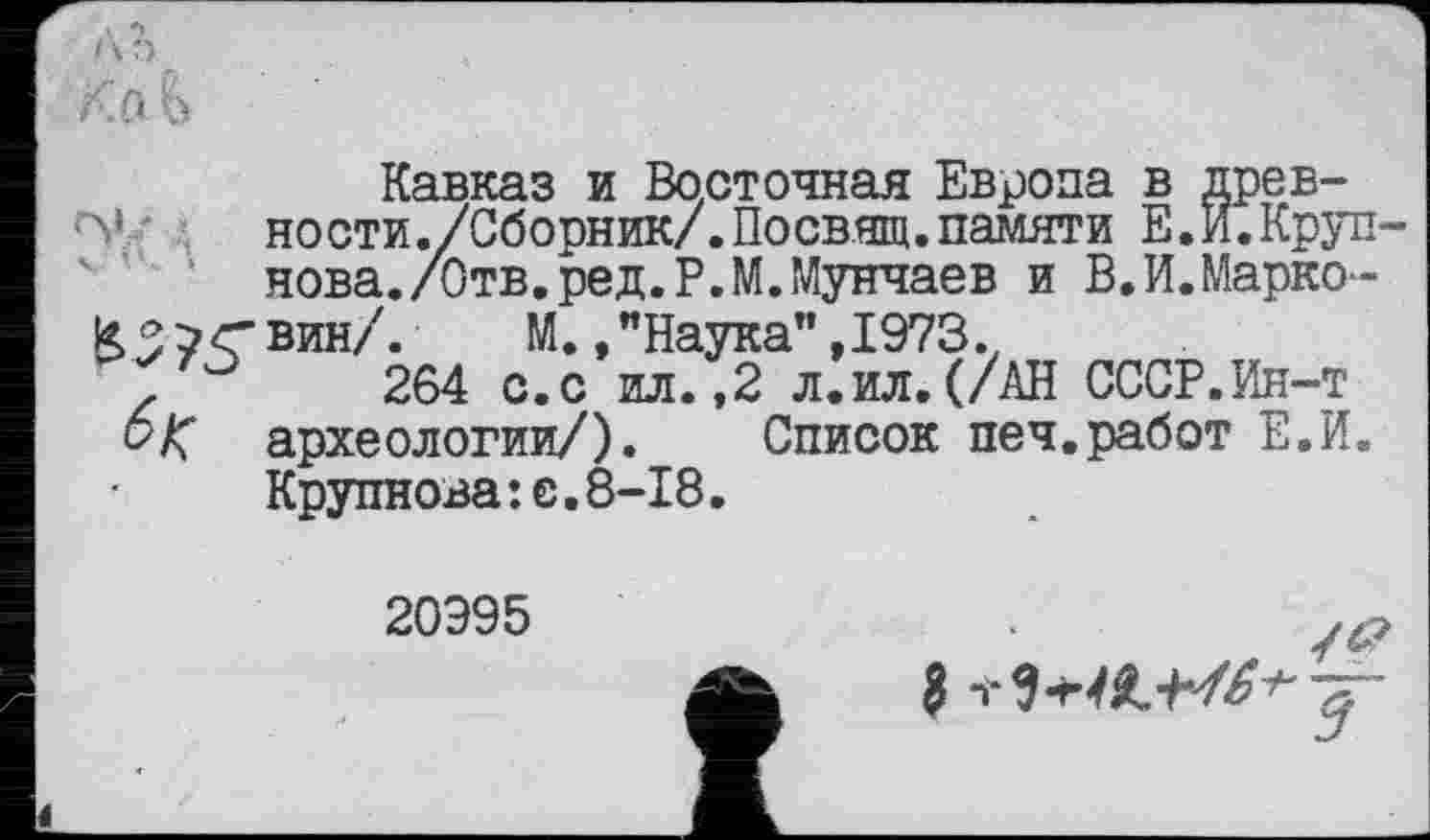 ﻿Л б
К. а &
Кавказ и Восточная Европа в древности ./Сборник/.Посвящ. памяти Е.И.Крупнова./Отв. ред.Р.М.Мунчаев и В.И.Марко-
К5?<вин/.	М. »"Наука”,1973.t
264 с.с ил. ,2 л.ил.(/АН СССР.Ин-т
6 К археологии/). Список печ.работ Е.И. Крупнова:е.8-18.
20Э95
